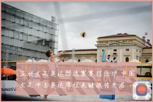 亚洲女足奥运预选赛赛程出炉 中国女足冲击奥运席位关键战将开启