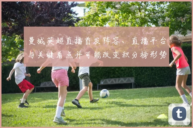 曼城英超直播首发阵容、直播平台与关键看点并可能改变积分榜形势