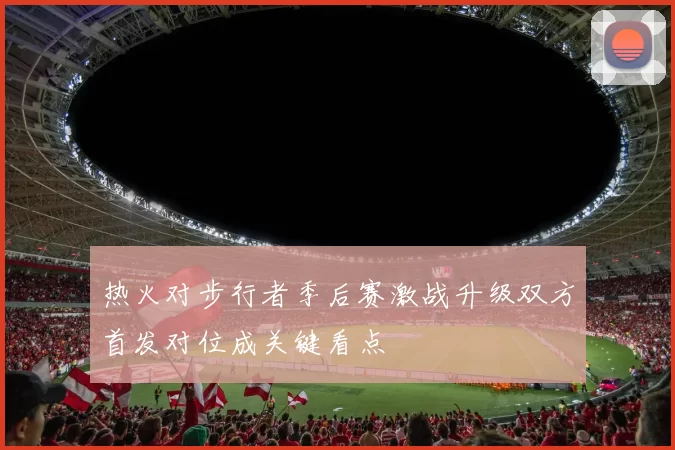 热火对步行者季后赛激战升级双方首发对位成关键看点