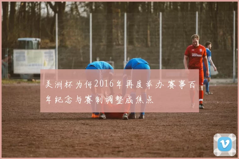 美洲杯为何2016年再度举办 赛事百年纪念与赛制调整成焦点
