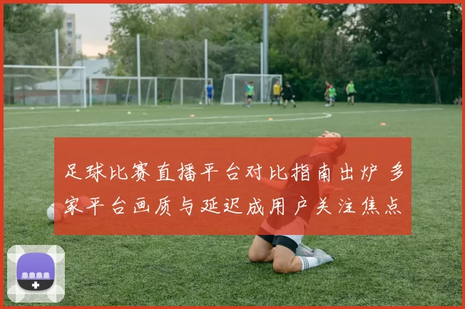 足球比赛直播平台对比指南出炉 多家平台画质与延迟成用户关注焦点