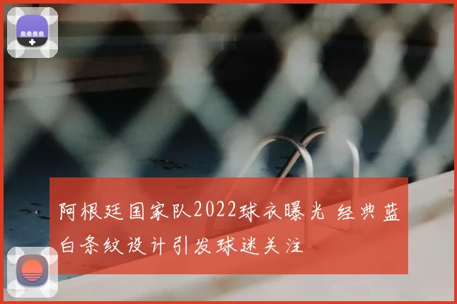 阿根廷国家队2022球衣曝光 经典蓝白条纹设计引发球迷关注