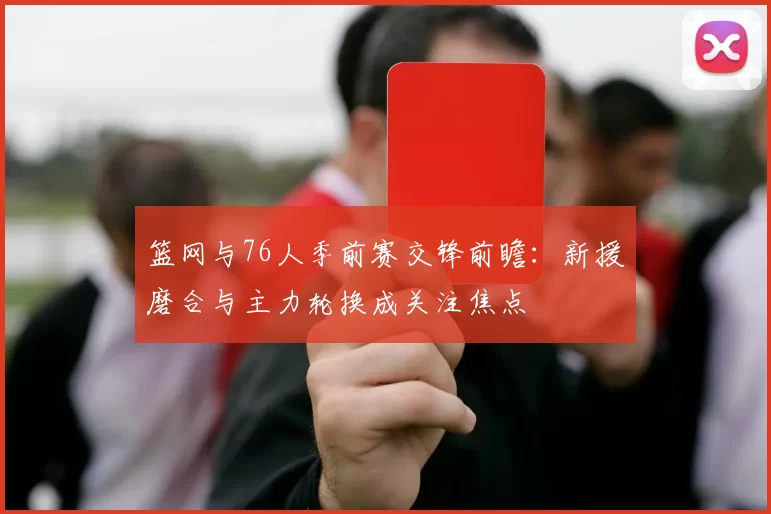 篮网与76人季前赛交锋前瞻：新援磨合与主力轮换成关注焦点