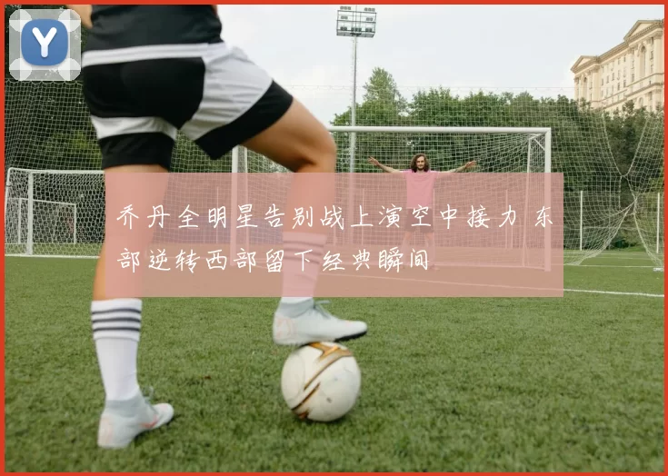 乔丹全明星告别战上演空中接力 东部逆转西部留下经典瞬间