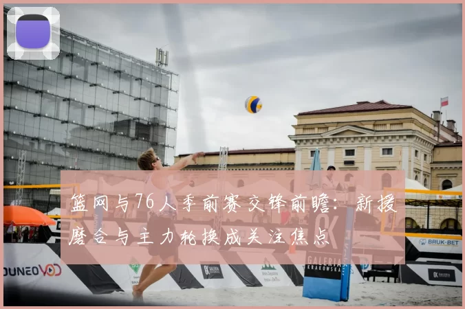 篮网与76人季前赛交锋前瞻：新援磨合与主力轮换成关注焦点