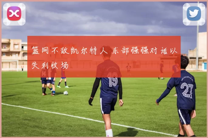 篮网不敌凯尔特人 东部强强对话以失利收场