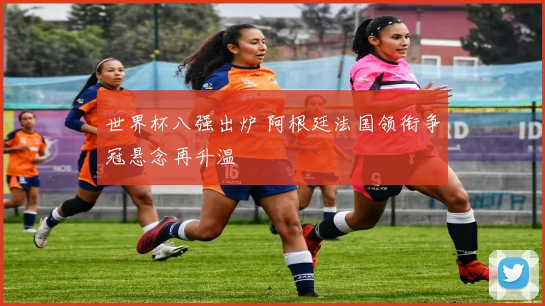 世界杯八强出炉 阿根廷法国领衔争冠悬念再升温