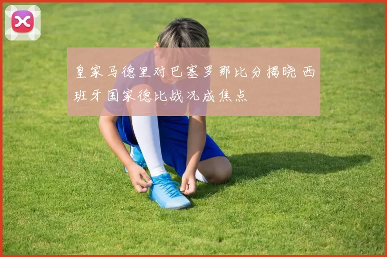 皇家马德里对巴塞罗那比分揭晓 西班牙国家德比战况成焦点