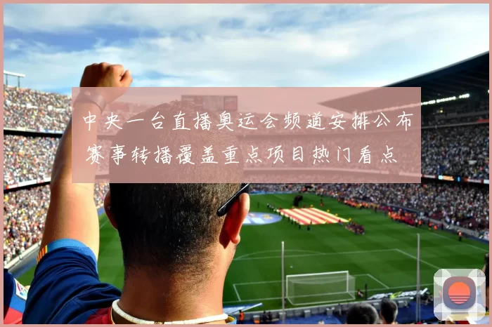 中央一台直播奥运会频道安排公布 赛事转播覆盖重点项目热门看点