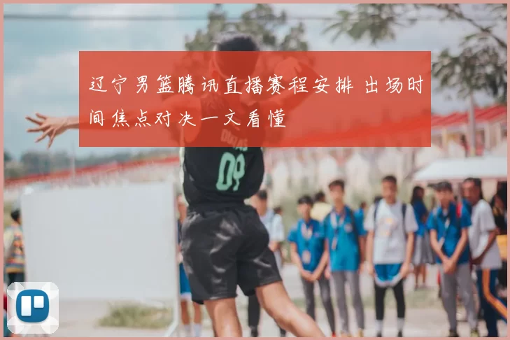 辽宁男篮腾讯直播赛程安排 出场时间焦点对决一文看懂