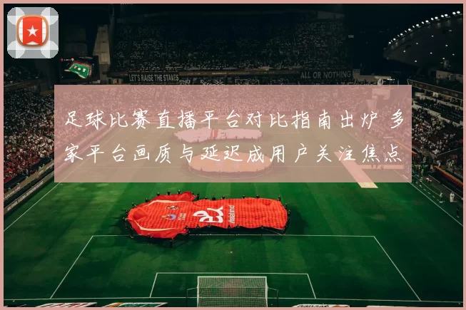 足球比赛直播平台对比指南出炉 多家平台画质与延迟成用户关注焦点