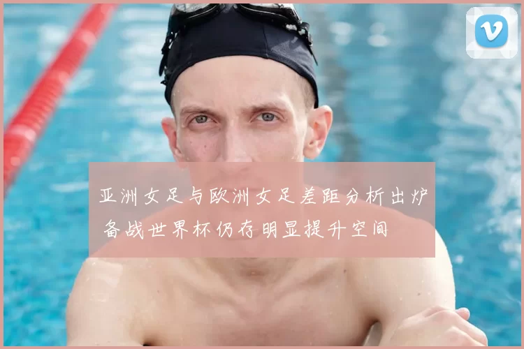 亚洲女足与欧洲女足差距分析出炉 备战世界杯仍存明显提升空间