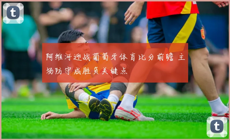 阿维河迎战葡萄牙体育比分前瞻 主场防守成胜负关键点