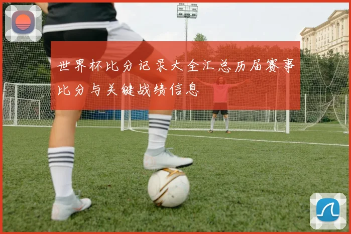 世界杯比分记录大全汇总历届赛事比分与关键战绩信息