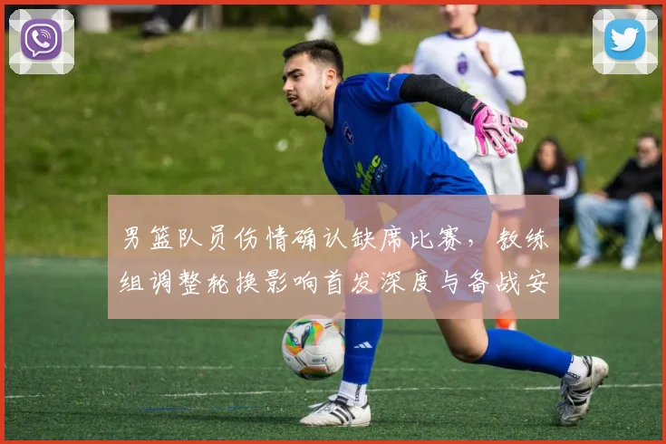 男篮队员伤情确认缺席比赛，教练组调整轮换影响首发深度与备战安排