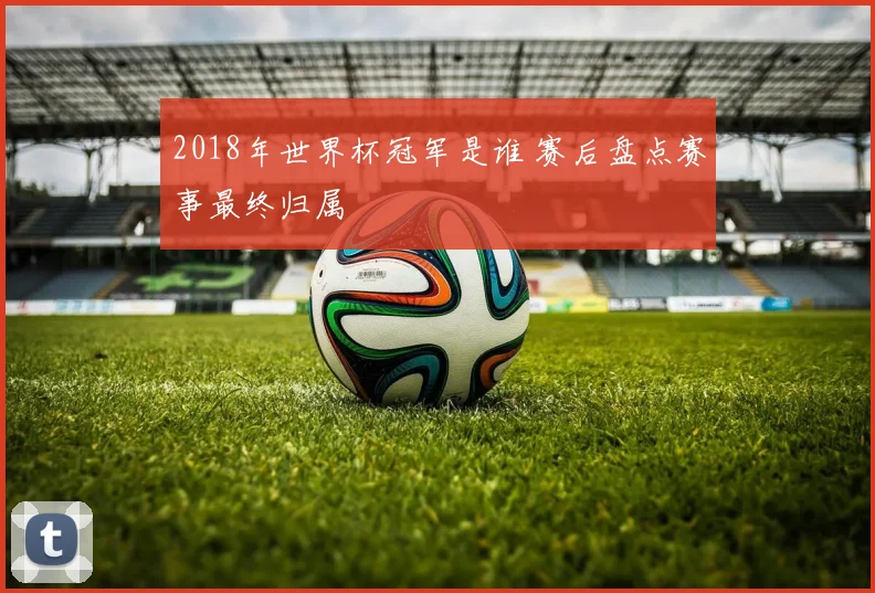 2018年世界杯冠军是谁 赛后盘点赛事最终归属