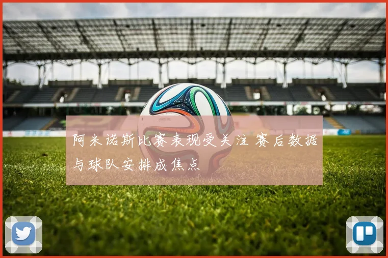 阿米诺斯比赛表现受关注 赛后数据与球队安排成焦点
