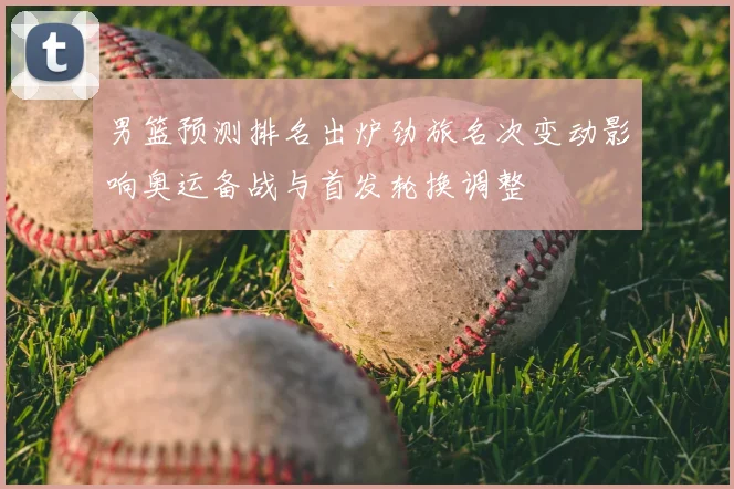 男篮预测排名出炉劲旅名次变动影响奥运备战与首发轮换调整
