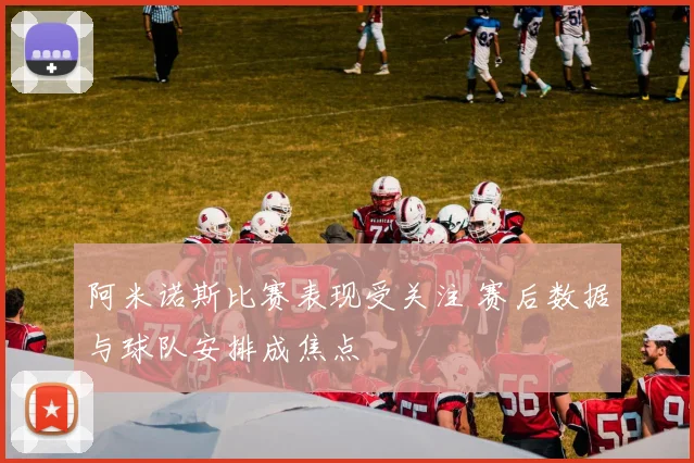 阿米诺斯比赛表现受关注 赛后数据与球队安排成焦点