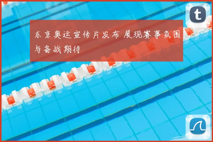 东京奥运宣传片发布 展现赛事氛围与备战期待