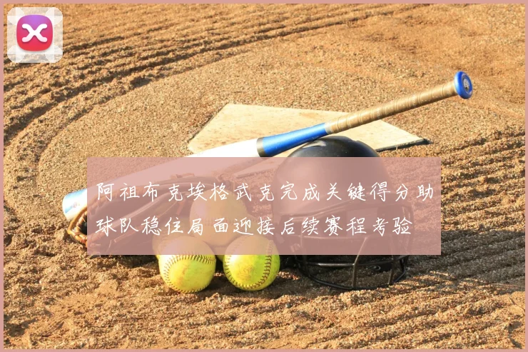 阿祖布克埃格武克完成关键得分助球队稳住局面迎接后续赛程考验