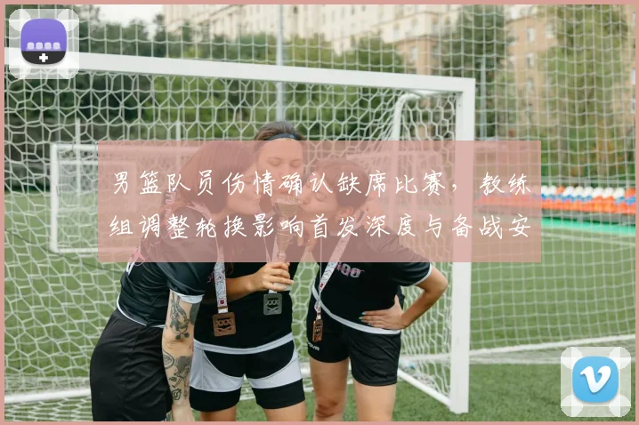 男篮队员伤情确认缺席比赛,教练组调整轮换影响首发深度与备战安排