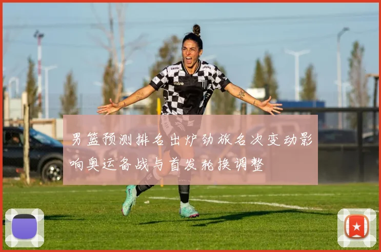 男篮预测排名出炉劲旅名次变动影响奥运备战与首发轮换调整