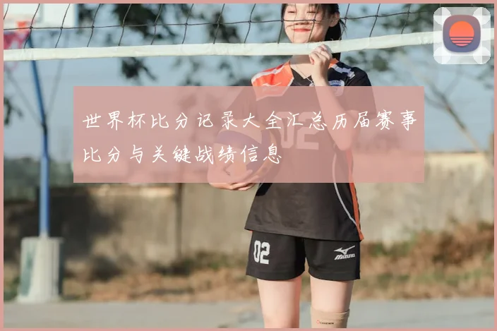 世界杯比分记录大全汇总历届赛事比分与关键战绩信息